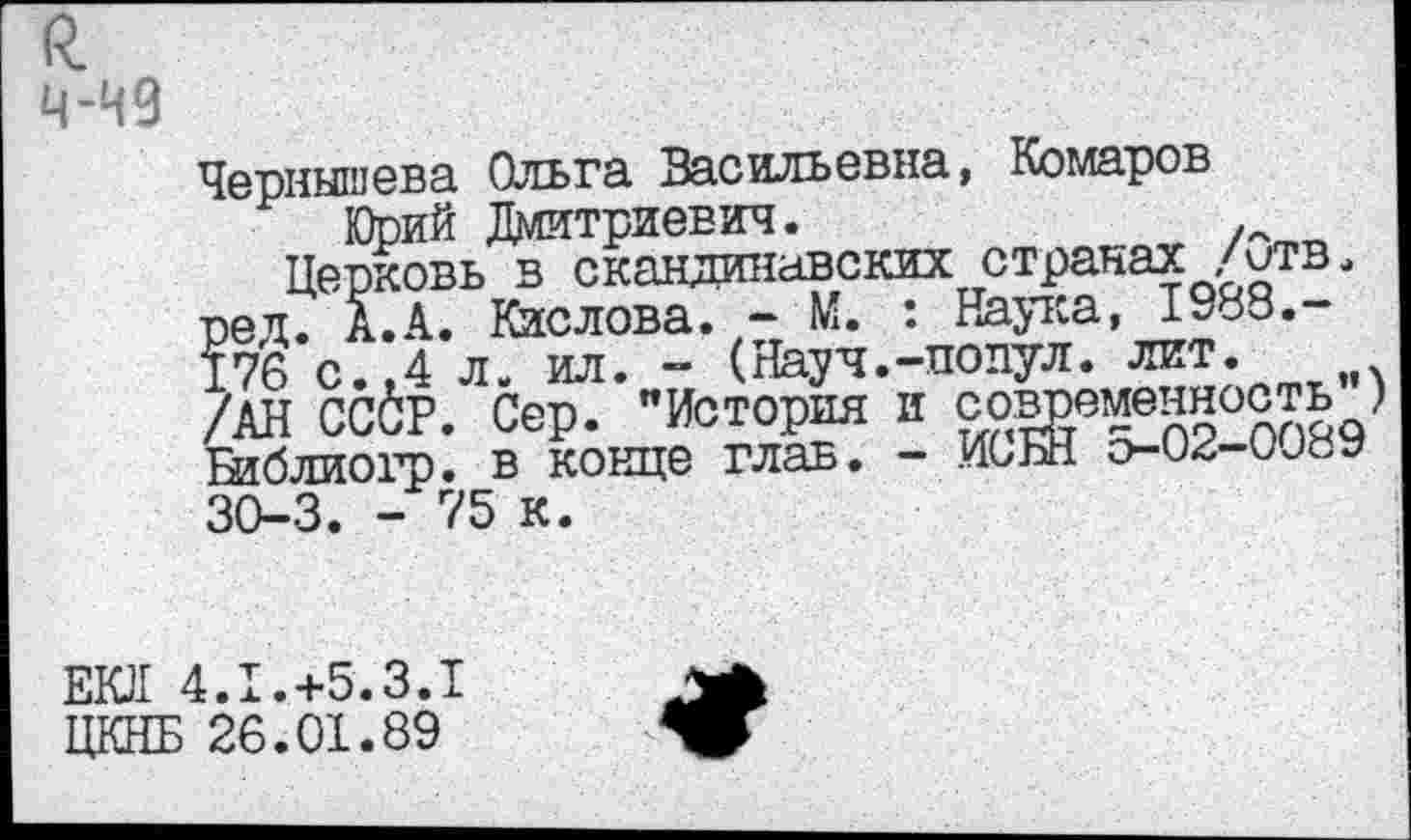 ﻿Чернышева Ольга Васильевна, Комаров Юрий Дмитриевич.	.
Церковь в скандинавских странах /отв. ред. А. А. Кислова. - М. : Наука, 1988.-176 с.,4 л. ил. - (Науч.-подул. лит. /АН ССбР. Сер. "История и современность Шблиогр. в конце глав. - ИС НН О-02-0089 30-3. - 75 к.
ЕЮ1 4.1.+5.3.1 ЦКНБ 26.01.89